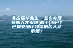 非应届毕业生，怎么办理在职人才引进(调干)深户？已提交测评到福田区人才市场？