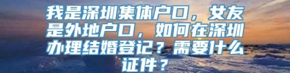 我是深圳集体户口，女友是外地户口，如何在深圳办理结婚登记？需要什么证件？