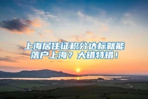 上海居住证积分达标就能落户上海？大错特错！