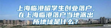 上海临港留学生创业落户，在上海临港落户当地派出所地址是什么？