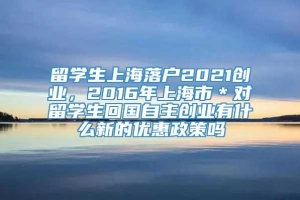 留学生上海落户2021创业，2016年上海市＊对留学生回国自主创业有什么新的优惠政策吗