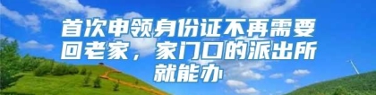 首次申领身份证不再需要回老家，家门口的派出所就能办