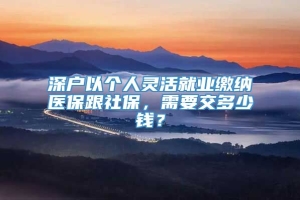 深户以个人灵活就业缴纳医保跟社保，需要交多少钱？