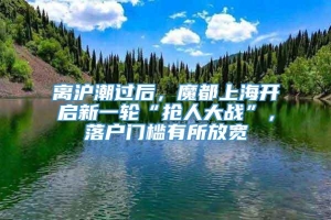 离沪潮过后，魔都上海开启新一轮“抢人大战”，落户门槛有所放宽