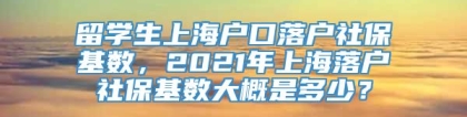 留学生上海户口落户社保基数，2021年上海落户社保基数大概是多少？