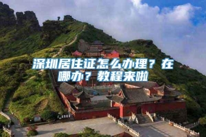 深圳居住证怎么办理？在哪办？教程来啦