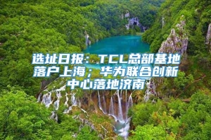 选址日报：TCL总部基地落户上海；华为联合创新中心落地济南