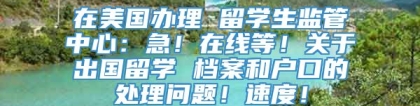 在美国办理 留学生监管中心：急！在线等！关于出国留学 档案和户口的处理问题！速度！