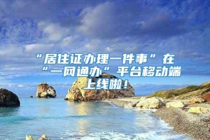 “居住证办理一件事”在“一网通办”平台移动端上线啦！