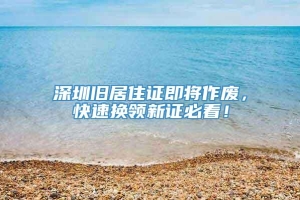 深圳旧居住证即将作废，快速换领新证必看！