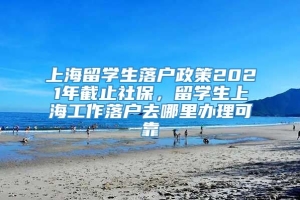 上海留学生落户政策2021年截止社保，留学生上海工作落户去哪里办理可靠