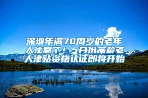 深圳年满70周岁的老年人注意了！5月份高龄老人津贴资格认证即将开始