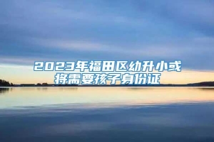 2023年福田区幼升小或将需要孩子身份证