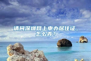 请问深圳网上申办居住证，怎么弄？