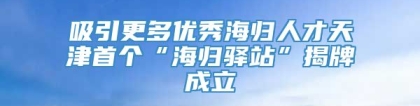 吸引更多优秀海归人才天津首个“海归驿站”揭牌成立