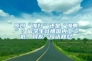 原创“海归”还是“海带”？留学生吐槽国内工资低，网友一句话回怼