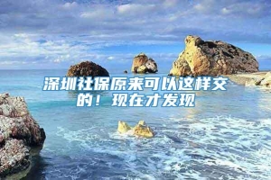 深圳社保原来可以这样交的！现在才发现