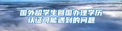 国外留学生回国办理学历认证可能遇到的问题