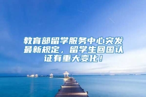 教育部留学服务中心突发最新规定，留学生回国认证有重大变化！