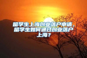 留学生上海创业落户申请，留学生如何通过创业落户上海？