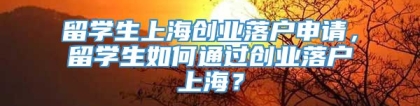 留学生上海创业落户申请，留学生如何通过创业落户上海？